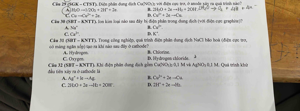 (SGK - CTST). Điện phân dung dịch Cu(NO_3 )2 với điện cực trơ, ở anode xảy ra quá trình nào?
A. H_2Oto 1/2O_2+2H^++2e. B. 2H_2O+2eto H_2+2OH^-
C. Cuto Cu^(2+)+2e. D. Cu^(2+)+2eto Cu. 
Câu 30 (SBT - KNTT T). Ion kim loại nào sau đây bị điện phân trong dung dịch (với điện cực graphite)?
A. Na^+
B. Cu^(2+).
C. Ca^(2+). D. K^+. 
Câu 31 (SBT - KNTT). Trong công nghiệp, quá trình điện phân dung dịch NaCl bão hoà (điện cực trơ,
có màng ngǎn xhat opo ) tạo ra khí nào sau đây ở cathode?
A. Hydrogen. B. Chlorine.
C. Oxygen. D. Hydrogen chloride.
Câu 32 (SBT - KNTT). Khi điện phân dung dịch gồm Cu(NO_3) 2 0.1M và AgNO_30,1M. Quá trình khử
đầu tiên xảy ra ở cathode là
A. Ag^++leto Ag. B. Cu^(2+)+2eto Cu.
C. 2H_2O+2eto H_2+2OH^-. D. 2H^++2eto H_2.