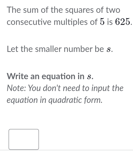 The sum of the squares of two 
consecutive multiples of 5 is 625. 
Let the smaller number be §. 
Write an equation in s. 
Note: You don't need to input the 
equation in quadratic form.