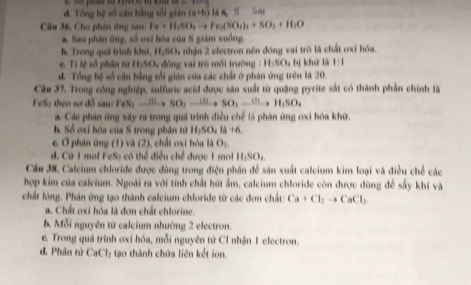 d. Tổng hệ số căn bằng tổi giản (a+b) là6 s Sa
Câu 36, Chơ phân ứng sau Fe+H_2SO_4to Fe_2(SO_4)_3+SO_3+H_2O
a. Sau phản ứng, số ơxi hóa của S giảm xuống.
b. Trong quá trình khứ, H₂SO₄ nhận 2 electron nên đóng vai tró là chất oxi hóa.
e Tỉ lệ số phân tử HạSO₄ đồng vai trò mối trường : H_3SO bị khử là 1:1
d. Tổng hệ số cân bằng tối gián của các chất ở phân ứng trên là 20.
Câu 37. Trong công nghiệp, sulfurie acid được sản xuất từ quặng pyrite sắt có thành phần chính là
FeS₂ theo sơ đồ sau: FeS_2to SO_3to SO_3to SO_3to H_2SO_4
a. Các phán ứng xây ra trong quá trình điều chế là phân ứng oxi hóa khứ.
b. Số oxi hóa của S trong phân tử H_2SO_4la+6.
& Ở phản ứng (1) và (2), chất oxi hóa là O₂.
. Cứ 1 mol FeS₂ có thể điều chế được 1 mol H_2SO_4.
Câu 38. Caleium chloride được dùng trong điện phân để sản xuất caleium kim loại và điều chế các
hợp kim của caleium. Ngoài ra với tính chất hút ẩm, caleium chloride còn được dùng để sấy khí và
chất lông. Phân ứng tạo thành caleium chloride từ các đơn chất: Ca+Cl_2to CaCl_2.
a. Chất oxi hóa là đơn chất chlorine.
b. Mỗi nguyên tử calcium nhường 2 electron.
c. Trong quá trình oxi hóa, mỗi nguyên từ Cl nhận 1 electron.
d. Phân từ CaCl_2 tạo thành chứa liên kết ion.