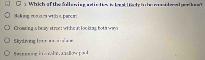 Which of the following activities is least likely to be considered perilous?
Baking cookies with a parent
Crossing a busy street without looking both ways
Skydiving from an airplane
Swimming in a calm, shallow pool