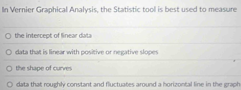 In Vernier Graphical Analysis, the Statistic tool is best used to measure
the intercept of linear data
data that is linear with positive or negative slopes
the shape of curves
data that roughly constant and fluctuates around a horizontal line in the graph