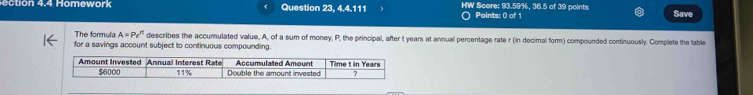 tion 4.4 Homowork Question 23, 4.4.111 HW Score: 93.59%, 36.5 of 39 points Save 
) Points: 0 of 1 
The formula A=Pe^(rt) describes the accumulated value, A, of a sum of money, P, the principal, after t years at annual percentage rate r (in decimal form) compounded continuously. Complete the table 
for a savings account subject to continuous compounding. 
Amount Invested Annual Interest Rate Accumulated Amount Time t in Years
$6000 11% Double the amount invested 7