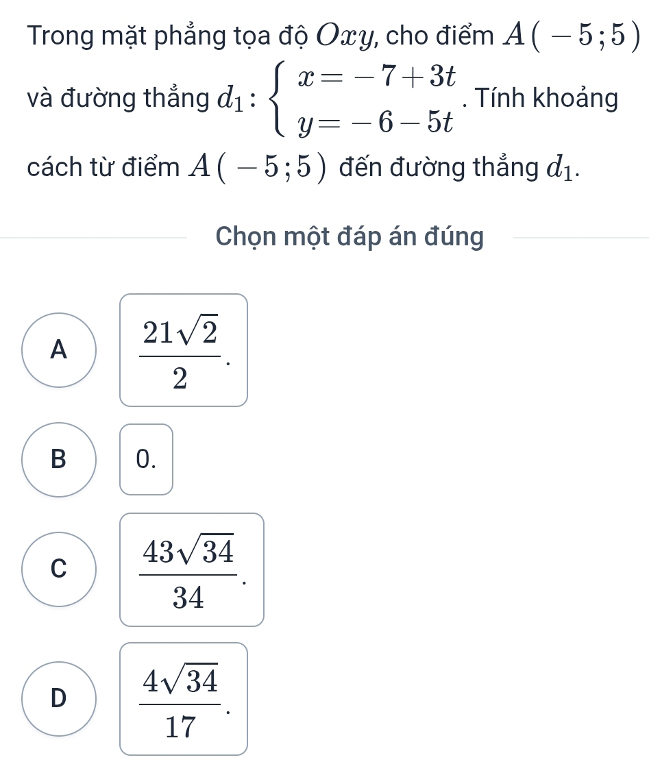 Trong mặt phẳng tọa độ Oxy, cho điểm A(-5;5)
và đường thắng d_1:beginarrayl x=-7+3t y=-6-5tendarray.. Tính khoảng
cách từ điểm A(-5;5) đến đường thẳng d_1. 
Chọn một đáp án đúng
A  21sqrt(2)/2 .
B 0.
C  43sqrt(34)/34 .
D  4sqrt(34)/17 .