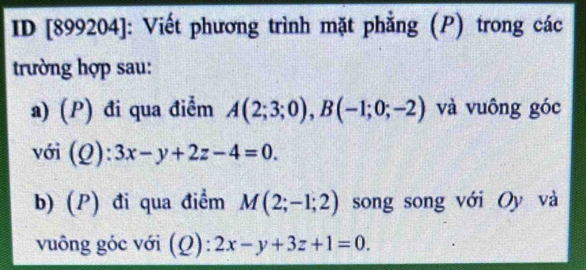 ID [899204]: Viết phương trình mặt phẳng (P) trong các 
trường hợp sau: 
a) (P) đi qua điểm A(2;3;0), B(-1;0;-2) và vuông góc 
với (Q):3x-y+2z-4=0. 
b) (P) đi qua điểm M(2;-1;2) song song với Oy và 
vuông góc với (Q):2x-y+3z+1=0.