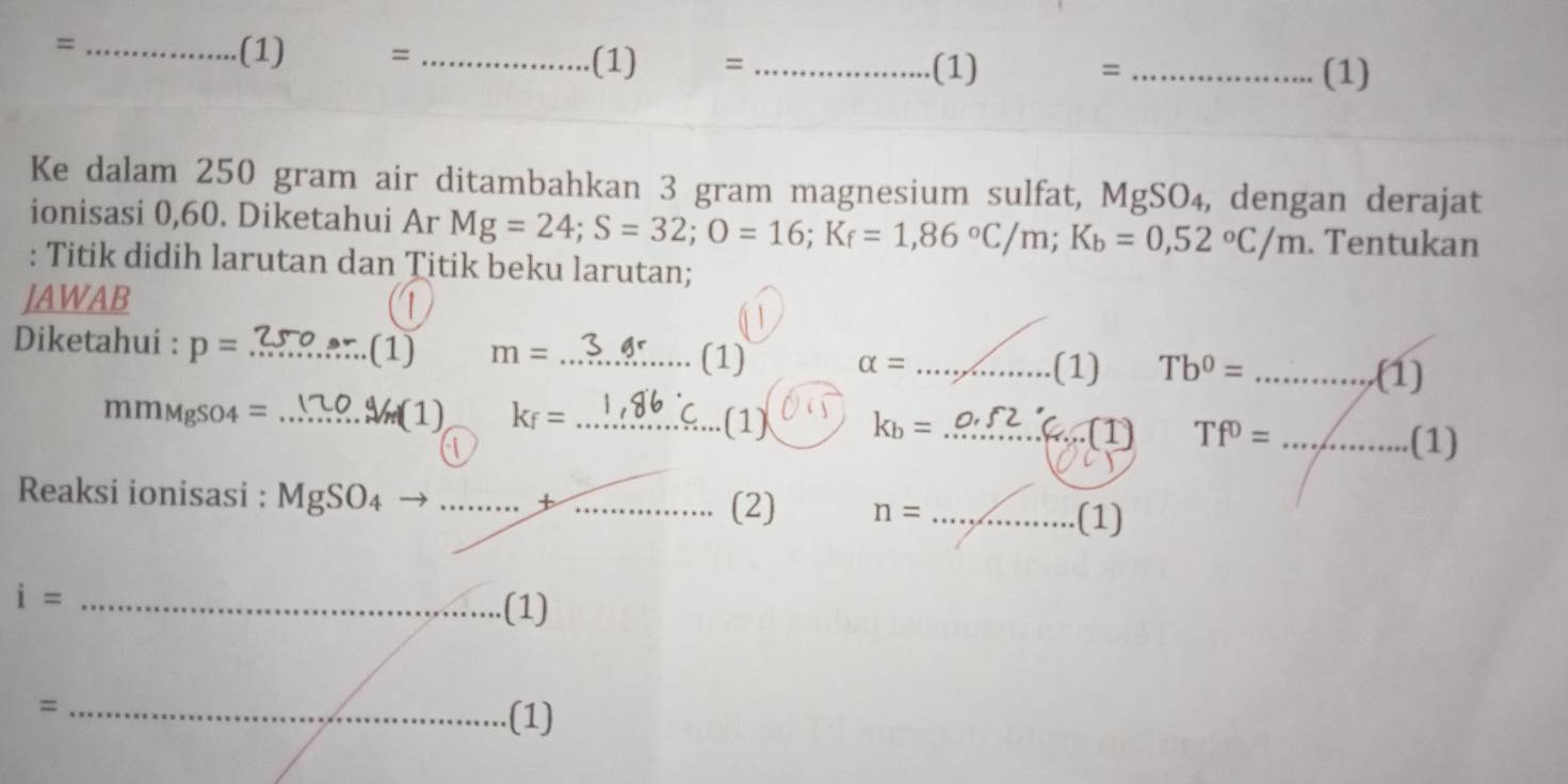 = _(1) = _(1) =_ 
(1) = _(1) 
Ke dalam 250 gram air ditambahkan 3 gram magnesium sulfat, MgSO_4 , dengan derajat 
ionisasi 0,60. Diketahui Ar Mg=24; S=32; O=16; K_f=1,86°C/m; K_b=0,52°C/m. Tentukan 
: Titik didih larutan dan Titik beku larutan; 
JAWAB 1 
Diketahui : p= _(1) m= _ (1) alpha = _ 
.(1) Tb^0= _  ... (1) 
mmMgSO4 = _(1) k_f= _(1) k_b= _ 
(1) Tf^0= _ (1) 
Reaksi ionisasi : Mg SG 04 __ n= _ .(1) 
(2) 
_ i=.(1) 
_= 
(1)