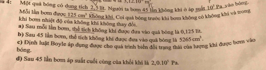 Gái 4 1ã 3, 12.10°m^3
du 4: Một quả bóng có dung tích 2,5 lít. Người ta bơm 45 lần không khí ở áp suất 10^5Pa yào bóng. 
Mỗi lần bơm được 125cm^3 không khí. Coi quả bóng trước khi bơm không cỏ không khí và trong 
khi bơm nhiệt độ của không khí không thay đổi. 
a) Sau mỗi lần bơm, thể tích không khí được đưa vào quả bóng là 0,125 lít. 
b) Sau 45 lần bơm, thể tích không khí được đưa vào quả bóng là 5265cm^3. 
c) Định luật Boyle áp dụng được cho quá trình biến đồi trạng thái của lượng khí được bơm vào 
bóng. 
d) Sau 45 lần bơm áp suất cuối cùng của khối khí là 2, 0.10^5Pa.