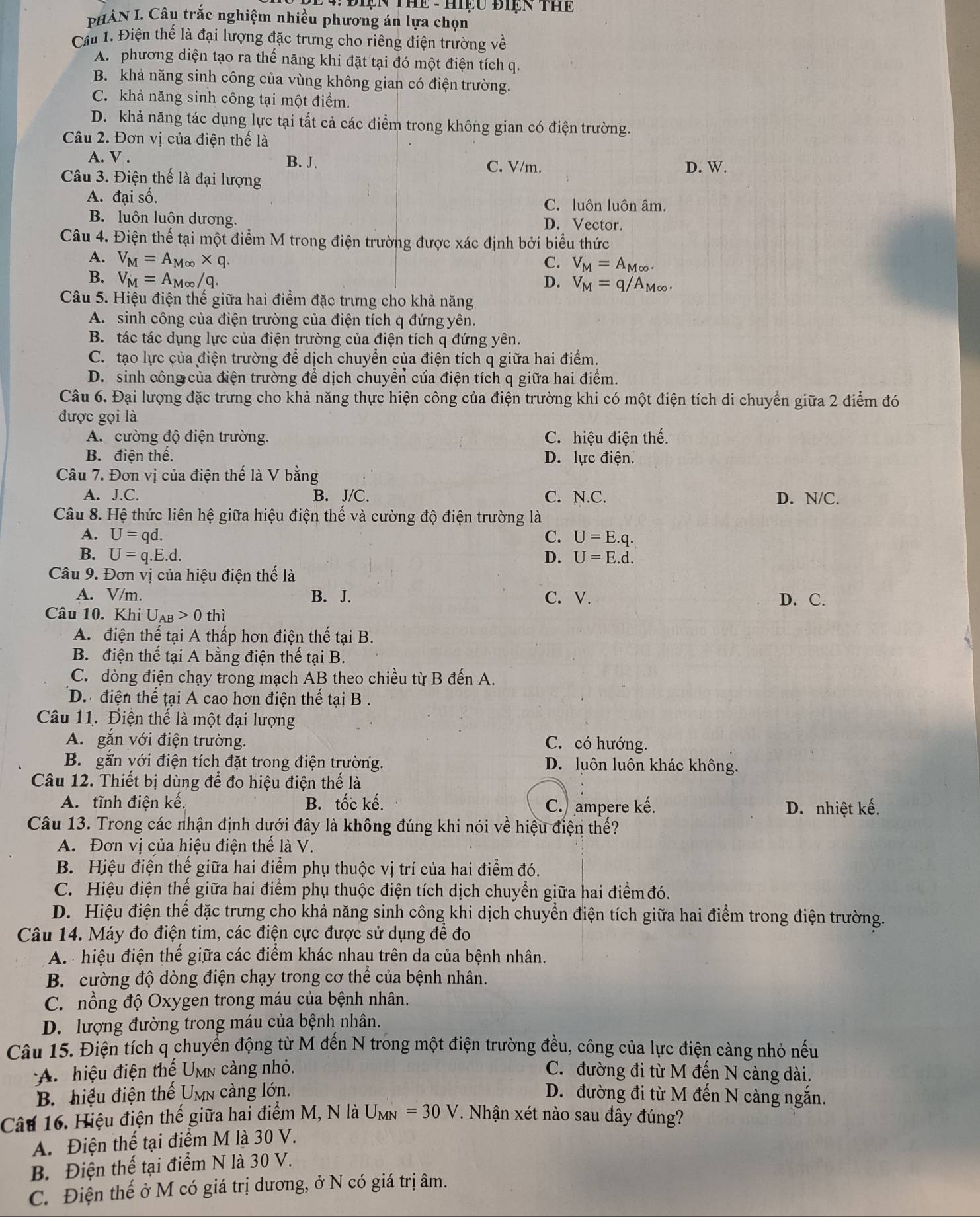 ĐIệN THE - Hiệu BIệN THE
PHẢN I. Câu trắc nghiệm nhiều phương án lựa chọn
Cầu 1. Điện thế là đại lượng đặc trưng cho riêng điện trường về
A. phương diện tạo ra thế năng khi đặt tại đó một điện tích q.
B. khả năng sinh công của vùng không gian có điện trường.
C. khả năng sinh công tại một điểm.
D. khả năng tác dụng lực tại tất cả các điểm trong không gian có điện trường.
Câu 2. Đơn vị của điện thế là
A. V . B. J.
C. V/m. D. W.
Câu 3. Điện thế là đại lượng
A. đại số.
C. luôn luôn âm.
B. luôn luôn dương. D. Vector.
Câu 4. Điện thể tại một điểm M trong điện trường được xác định bởi biểu thức
A. V_M=A_M∈fty * q. C. V_M=A_M∈fty .
B. V_M=A_M∈fty /q. D. V_M=q/A_M∈fty .
Câu 5. Hiệu điện thế giữa hai điểm đặc trưng cho khả năng
A. sinh công của điện trường của điện tích q đứng yên.
B. tác tác dụng lực của điện trường của điện tích q đứng yên.
C. tạo lực của điện trường để dịch chuyển của điện tích q giữa hai điểm.
D. sinh công của điện trường để dịch chuyển của điện tích q giữa hai điểm.
Câu 6. Đại lượng đặc trưng cho khả năng thực hiện công của điện trường khi có một điện tích di chuyển giữa 2 điểm đó
được gọi là
A. cường độ điện trường. C. hiệu điện thế.
B. điện thế. D. lực điện.
Câu 7. Đơn vị của điện thế là V bằng
A. J.C. B. J/C. C. N.C. D. N/C.
Câu 8. Hệ thức liên hệ giữa hiệu điện thế và cường độ điện trường là
A. U=qd C. U=E.q.
B. U=q.E.d. D. U=E.d.
Câu 9. Đơn vị của hiệu điện thế là
A. V/m. B. J. C. V. D. C.
Câu 10. Khi U_AB>0 thì
A. điện thế tại A thấp hơn điện thế tại B.
B. điện thế tại A bằng điện thế tại B.
C. dòng điện chạy trong mạch AB theo chiều từ B đến A.
D. điện thế tại A cao hơn điện thế tại B .
Câu 11. Điện thế là một đại lượng
A. gắn với điện trường. C. có hướng.
B. gắn với điện tích đặt trong điện trường. D. luôn luôn khác không.
Câu 12. Thiết bị dùng để đo hiệu điện thế là
A. tĩnh điện kế. B. tốc kế. C. ampere kế.
D. nhiệt kế.
Câu 13. Trong các nhận định dưới đây là không đúng khi nói về hiệu điện thế?
A. Đơn vị của hiệu điện thế là V.
B. Hiệu điện thế giữa hai điểm phụ thuộc vị trí của hai điểm đó.
C. Hiệu điện thế giữa hai điểm phụ thuộc điện tích dịch chuyển giữa hai điểm đó.
D. Hiệu điện thể đặc trưng cho khả năng sinh công khi dịch chuyển điện tích giữa hai điểm trong điện trường.
Câu 14. Máy đo điện tim, các điện cực được sử dụng để đo
A. hiệu điện thế giữa các điểm khác nhau trên da của bệnh nhân.
B. cường độ dòng điện chạy trong cơ thể của bệnh nhân.
C. nồng độ Oxygen trong máu của bệnh nhân.
D. lượng đường trong máu của bệnh nhân.
Câu 15. Điện tích q chuyển động từ M đến N trong một điện trường đều, công của lực điện càng nhỏ nếu
A. hiệu điện thế Umn càng nhỏ. C. đường đi từ M đến N càng dài.
B. hiệu điện thế Umn càng lớn. D. đường đi từ M đến N càng ngắn.
Câu 16. Hiệu điện thế giữa hai điểm M, N là U_MN=30V. Nhận xét nào sau đây đúng?
A. Điện thế tại điểm M là 30 V.
B. Điện thế tại điểm N là 30 V.
C. Điện thế ở M có giá trị dương, ở N có giá trị âm.