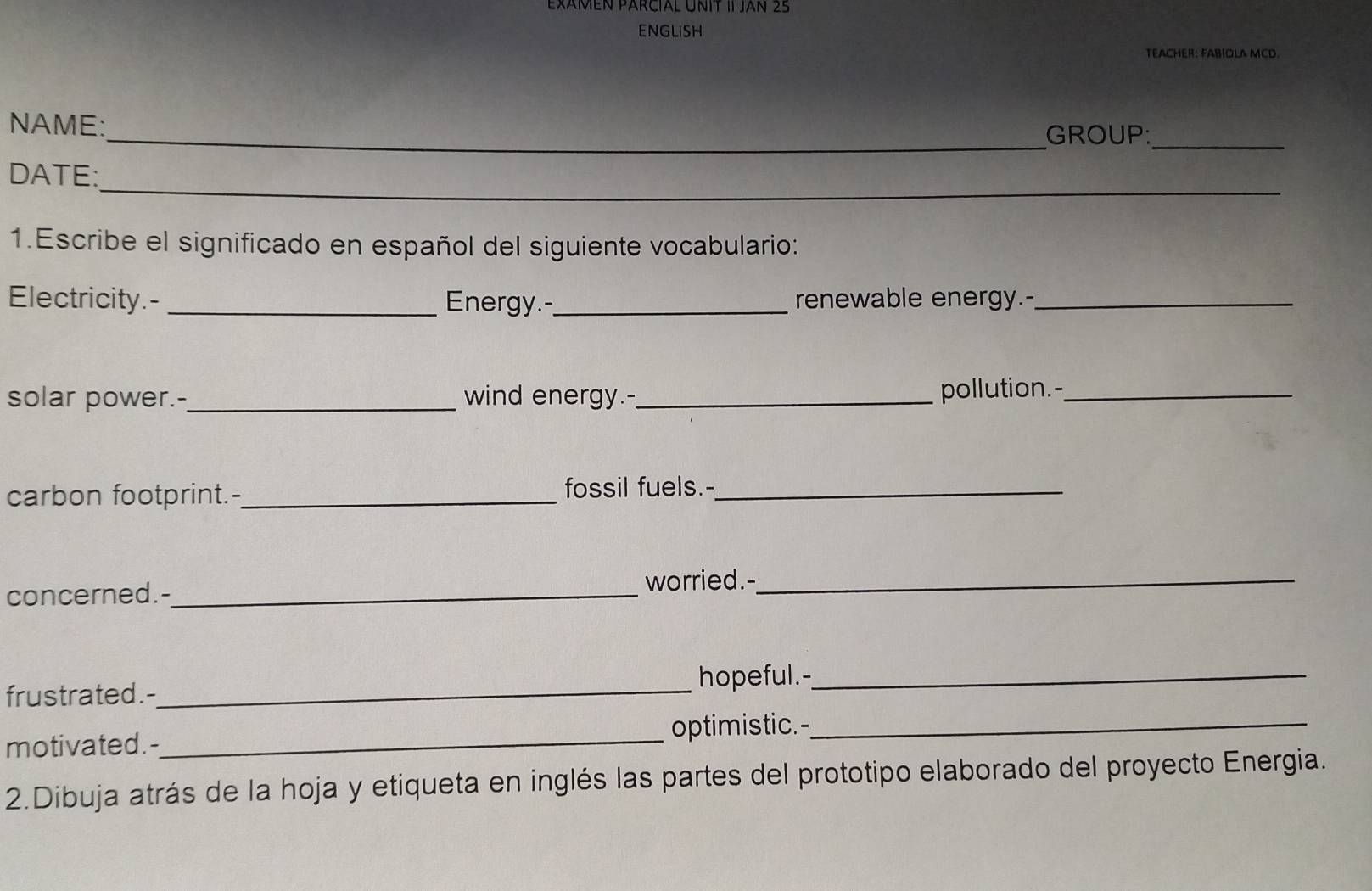 ExáméN PARciaL UNIT II Jan 25 
ENGLISH 
TEACHER: FABIOLA MCD. 
_ 
NAME: 
_GROUP: 
_ 
DATE: 
1.Escribe el significado en español del siguiente vocabulario: 
Electricity.- _Energy.-_ renewable energy.-_ 
solar power.-_ wind energy.-_ 
pollution.-_ 
carbon footprint.-_ fossil fuels.-_ 
concerned.--_ worried.-_ 
hopeful.-_ 
frustrated.-_ 
optimistic.-_ 
motivated.-_ 
2.Dibuja atrás de la hoja y etiqueta en inglés las partes del prototipo elaborado del proyecto Energia.