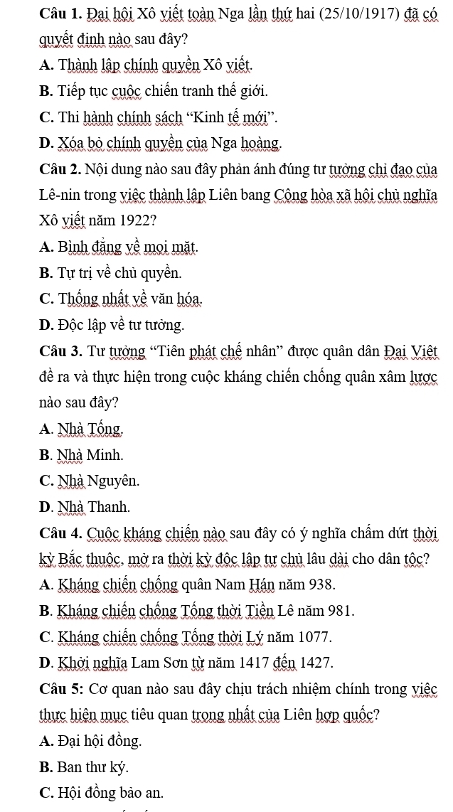 Đại hội Xô viết toàn Nga lần thứ hai (25/10/1917) đã có
quyết định nào sau đây?
A. Thành lập chính quyền Xô viết.
B. Tiếp tục cuộc chiến tranh thế giới.
C. Thi hành chính sách “Kinh tế mới”.
D. Xóa bỏ chính quyền của Nga hoàng.
Câu 2. Nội dung nào sau đây phản ánh đúng tư tưởng chi đạo của
Lê-nin trong việc thành lập Liên bang Công hòa xã hội chủ nghĩa
Xô viết năm 1922?
A. Bình đẳng về mọi mặt.
B. Tự trị về chủ quyền.
C. Thống nhất yề văn hóa.
D. Độc lập về tư tưởng.
Câu 3. Tư tưởng “Tiên phát chế nhân” được quân dân Đại Việt
đề ra và thực hiện trong cuộc kháng chiến chống quân xâm lược
nào sau đây?
A. Nhà Tổng,
B. Nhà Minh.
C. Nhà Nguyên.
D. Nhà Thanh.
Câu 4. Cuộc kháng chiến nào sau đây có ý nghĩa chấm dứt thời
kỳ Bắc thuộc, mở ra thời kỳ độc lập tự chủ lâu dài cho dân tộc?
A. Kháng chiến chống quân Nam Hán năm 938.
B. Kháng chiến chống Tổng thời Tiền Lê năm 981.
C. Kháng chiến chống Tổng thời Lý năm 1077.
D. Khởi nghĩa Lam Sơn từ năm 1417 đến 1427.
Câu 5: Cơ quan nào sau đây chịu trách nhiệm chính trong việc
thực hiện mục tiêu quan trong nhất của Liên hợp quốc?
A. Đại hội đồng.
B. Ban thư ký.
C. Hội đồng bảo an.