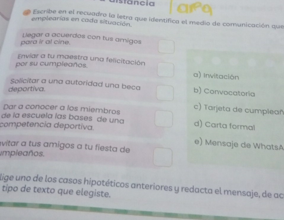 nstancia
Escribe en el recuadro la letra que identifica el medio de comunicación que
emplearías en cada situación.
Llegar a acuerdos con tus amigos
para ir al cine.
Enviar a tu maestra una felicitación
por su cumpleaños.
a) Invitación
Solicitar a una autoridad una beca b) Convocatoria
deportiva.
Dar a conocer a los miembros
c) Tarjeta de cumpleañ
de la escuela las bases de una
competencia deportiva.
d) Carta formal
e) Mensaje de WhatsA
vitar a tus amigos a tu fiesta de
impleaños.
lige uno de los casos hipotéticos anteriores y redacta el mensaje, de ac
tipo de texto que elegiste.