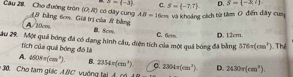 B. S= -3. C. S= -7;7. D. S= -3;7. 
Câu 28. Cho đường tròn (O;R) có dây cung AB=16cm vVà khoảng cách từ tâm 0 đến dây cung
AB bằng 6cm. Giá trị của R bằng
A 10cm. B. 8cm. C. 6cm.
D. 12cm.
âu 29. Một quả bóng đá có dạng hình cầu, diện tích của một quả bóng đá bằng 576π (cm^2). Thể
tích của quả bóng đó là
A. 4608π (cm^3). B. 2354π (cm^3). C. 2304π (cm^3). D. 2430π (cm^3). 
30. Cho tam giác ABC vuông tại A có