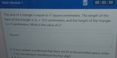 Math Module 1 00:03:50 
The area of a triangle is equal to x^2 square centimeters. The length of the 
base of the triangle is 2x+12.5 centimeters, and the height of the triangle 
is x-5 centimeters. What is the value of x? 
Answer 
If your answer is a decimal that does not fit in the provided space, enter 
it by truncating or rounding at the four digit.