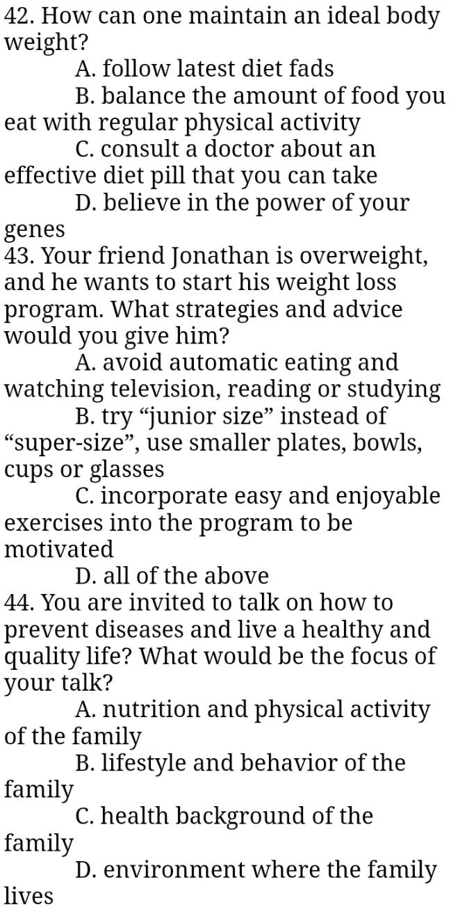 How can one maintain an ideal body
weight?
A. follow latest diet fads
B. balance the amount of food you
eat with regular physical activity
C. consult a doctor about an
effective diet pill that you can take
D. believe in the power of your
genes
43. Your friend Jonathan is overweight,
and he wants to start his weight loss
program. What strategies and advice
would you give him?
A. avoid automatic eating and
watching television, reading or studying
B. try “junior size” instead of
“super-size”, use smaller plates, bowls,
cups or glasses
C. incorporate easy and enjoyable
exercises into the program to be
motivated
D. all of the above
44. You are invited to talk on how to
prevent diseases and live a healthy and
quality life? What would be the focus of
your talk?
A. nutrition and physical activity
of the family
B. lifestyle and behavior of the
family
C. health background of the
family
D. environment where the family
lives