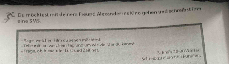 Du möchtest mit deinem Freund Alexander ins Kino gehen und schreibst ihm 
eine SMS. 
- Sage, welchen Film du sehen möchtest. 
- Teile mit, an welchem Tag und um wie viel Uhr du kannst. 
- Frage, ob Alexander Lust und Zeit hat. 
Schreib 20-30 Wörter. 
Schreib zu allen drei Punkten.