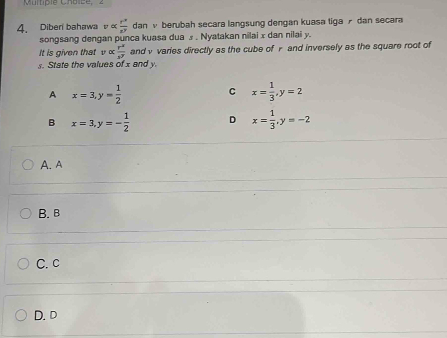 2
4. Diberi bahawa valpha  r^x/s^y  dan v berubah secara langsung dengan kuasa tiga dan secara
songsang dengan punca kuasa dua s. Nyatakan nilai x dan nilai y.
It is given that v alpha  r^x/s^y  andv varies directly as the cube ofr and inversely as the square root of
s. State the values of x and y.
A x=3, y= 1/2 
C x= 1/3 , y=2
B x=3, y=- 1/2 
D x= 1/3 , y=-2
A. A
B. B
C. c
D.D