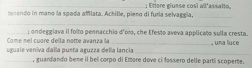 Ettore giunse cosí all’assalto, 
tenendo in mano la spada affilata. Achille, pieno di furia selvaggia,_ 
_ 
_; ondeggiava il folto pennacchio d’oro, che Efesto aveva applicato sulla cresta. 
Come nel cuore della notte avanza la_ 
, una luce 
uguale veniva dalla punta aguzza della lancia_ 
_, guardando bene il bel corpo di Ettore dove ci fossero delle parti scoperte.