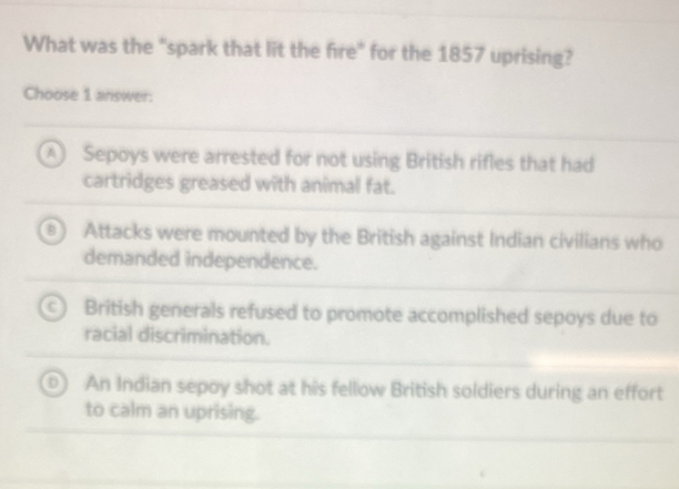 What was the "spark that lit the fire" for the 1857 uprising?
Choose 1 answer:
A Sepoys were arrested for not using British rifles that had
cartridges greased with animal fat.
Attacks were mounted by the British against Indian civilians who
demanded independence.
a British generals refused to promote accomplished sepoys due to
racial discrimination.
An Indian sepoy shot at his fellow British soldiers during an effort
to calm an uprising.