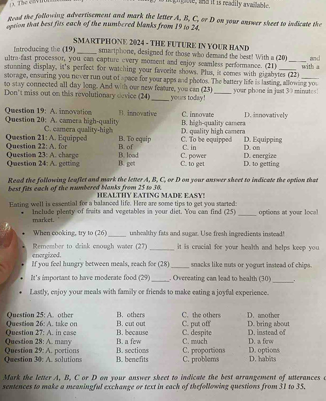 eghgible, and it is readily available.
Read the following advertisement and mark the letter A, B, C, or D on your answer sheet to indicate the
option that best fits each of the numbered blanks from 19 to 24.
SMARTPHONE 2024 - THE FUTURE IN YOUR HAND
Introducing the (19) _smartphone, designed for those who demand the best! With a (20)
ultra-fast processor, you can capture every moment and enjoy seamless performance. (21) _and
stunning display, it’s perfect for watching your favorite shows. Plus, it comes with gigabytes (22) with a
storage, ensuring you never run out of space for your apps and photos. The battery life is lasting, allowing you
to stay connected all day long. And with our new feature, you can (23) your phone in just 30 minutes!
Don’t miss out on this revolutionary device (24) _yours today!_
Question 19: A. innovation B. innovative C. innovate D. innovatively
Question 20: A. camera high-quality B. high-quality camera
C. camera quality-high D. quality high camera
Question 21: A. Equipped B. To equip C. To be equipped D. Equipping
Question 22: A. for B. of C. in D. on
Question 23: A. charge B. load C. power D. energize
Question 24: A. getting B. get C. to get D. to getting
Read the following leaflet and mark the letter A, B, C, or D on your answer sheet to indicate the option that
best fits each of the numbered blanks from 25 to 30.
HEALTHY EATING MADE EASY!
Eating well is essential for a balanced life. Here are some tips to get you started:
Include plenty of fruits and vegetables in your diet. You can find (25) _options at your local
market.
When cooking, try to (26) _unhealthy fats and sugar. Use fresh ingredients instead!
Remember to drink enough water (27) _it is crucial for your health and helps keep you 
energized.
If you feel hungry between meals, reach for (28)_ snacks like nuts or yogurt instead of chips.
It’s important to have moderate food (29) _. Overeating can lead to health (30)_ .
Lastly, enjoy your meals with family or friends to make eating a joyful experience.
Question 25: A. other B. others C. the others D. another
Question 26: A. take on B. cut out C. put off D. bring about
Question 27: A. in case B. because C. despite D. instead of
Question 28: A. many B. a few C. much D. a few
Question 29: A. portions B. sections C. proportions D. options
Question 30: A. solutions B. benefits C. problems D. habits
Mark the letter A, B, C or D on your answer sheet to indicate the best arrangement of utterances a
sentences to make a meaningful exchange or text in each of thefollowing questions from 31 to 35.