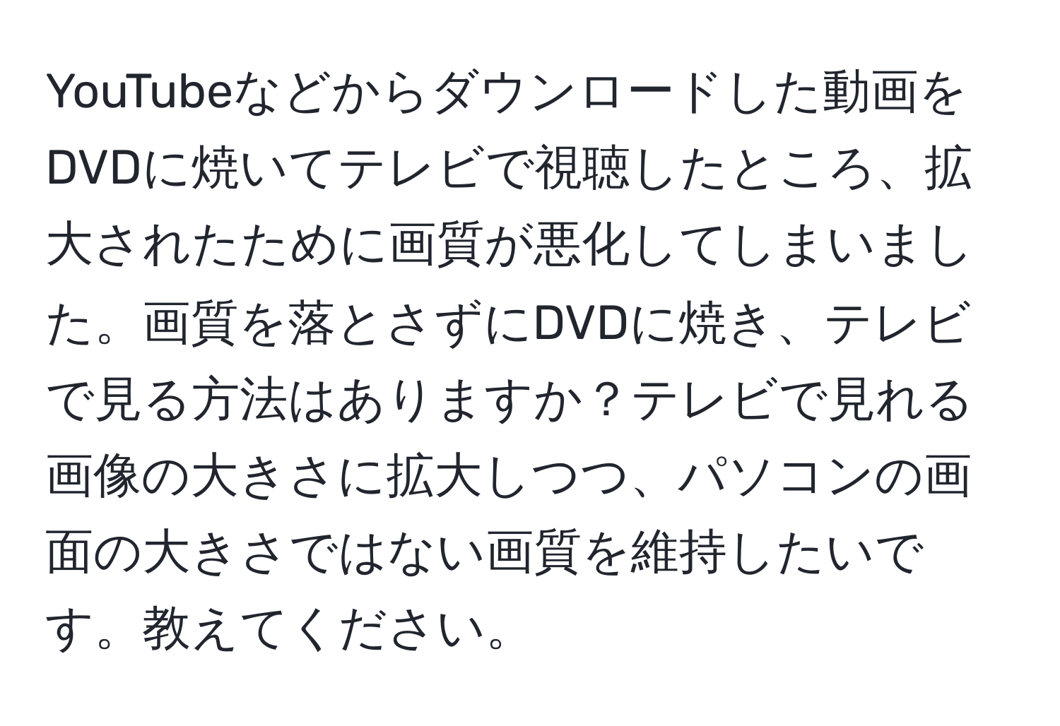 YouTubeなどからダウンロードした動画をDVDに焼いてテレビで視聴したところ、拡大されたために画質が悪化してしまいました。画質を落とさずにDVDに焼き、テレビで見る方法はありますか？テレビで見れる画像の大きさに拡大しつつ、パソコンの画面の大きさではない画質を維持したいです。教えてください。