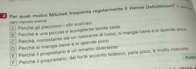 Per quali motivi Mitchell frequenta regolarmente il Vienne Delícatessen? (1 punto 
ogni risposta esatta)
A Perché gli piacciono i cibi austriaci
B| Perché è una piccola e accogliente tavola calda
C Perché, nonostante sia un ristorante di lusso, si mangia bene e si spende poco
D Perché si mangia bene e si spende poco
E Perché il proprietario è un ometto divertente
F Perché il proprietario, dal forte accento tedesco, parla poco, è molto riservato
PUNTI