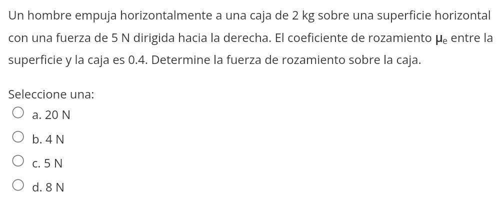 Un hombre empuja horizontalmente a una caja de 2 kg sobre una superficie horizontal
con una fuerza de 5 N dirigida hacia la derecha. El coeficiente de rozamiento mu _e entre la
superficie y la caja es 0.4. Determine la fuerza de rozamiento sobre la caja.
Seleccione una:
a. 20 N
b. 4 N
c. 5 N
d. 8 N