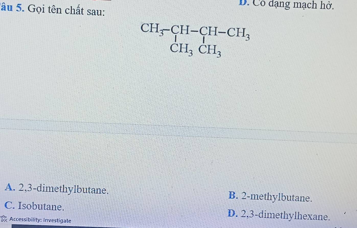 D. Cô dạng mạch hở.
S âu 5. Gọi tên chất sau:
beginarrayr CH_3-CH-CH-CH_3 CH_3CH_3endarray
A. 2,3 -dimethylbutane. B. 2 -methylbutane.
C. Isobutane. D. 2,3 -dimethylhexane.
Accessibility: Investigate