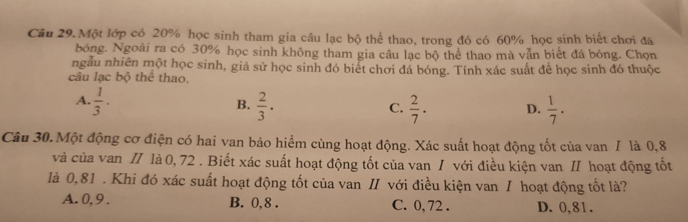 Câu 29.Một lớp có 20% học sinh tham gia câu lạc bộ thể thao, trong đó có 60% học sinh biết chơi đá
bóng. Ngoài ra có 30% học sinh không tham gia câu lạc bộ thể thao mà vẫn biết đá bóng. Chọn
ngẫu nhiên một học sinh, giả sử học sinh đó biểt chơi đá bóng. Tính xác suất để học sinh đó thuộc
câu lạc bộ thể thao.
A.  1/3 .
B.  2/3 ·
C.  2/7 ·  1/7 ·
D.
Câu 30.Một động cơ điện có hai van bảo hiểm cùng hoạt động. Xác suất hoạt động tốt của van / là 0,8
và của van II là 0, 72. Biết xác suất hoạt động tốt của van I với điều kiện van II hoạt động tốt
là 0,81. Khi đó xác suất hoạt động tốt của van II với điều kiện van I hoạt động tốt là?
A. 0, 9. B. 0, 8. C. 0, 72. D. 0,81.