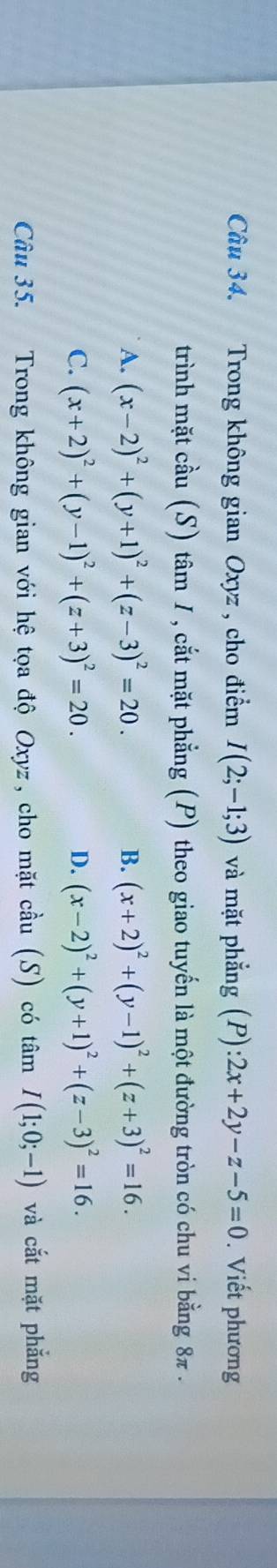 Câầu 34. Trong không gian Oxyz , cho điểm I(2;-1;3) và mặt phẳng (P):2x+2y-z-5=0. Viết phương
trình mặt cầu (S) tâm 1 , cắt mặt phẳng (P) theo giao tuyến là một đường tròn có chu vi bằng 8π.
A. (x-2)^2+(y+1)^2+(z-3)^2=20. B. (x+2)^2+(y-1)^2+(z+3)^2=16.
C. (x+2)^2+(y-1)^2+(z+3)^2=20. D. (x-2)^2+(y+1)^2+(z-3)^2=16. 
Câu 35. Trong không gian với hệ tọa độ Oxyz, cho mặt cầu (S) có tâm I(1;0;-1) và cắt mặt phắng