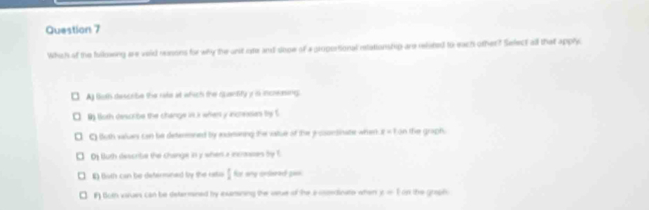 Whih of the fullowng are void resons for why the ant ore and sope of a propertional relationstig are related to each other? Select all that apply
A) foth describe the rate at which the quantity i is inceing.
0) Both descibe the change int i when y acresias by 5
C) both valus can be deteened by anceeing the vatue of the yosntinate whenk x=1 ∠ 3 n the graph .
D Buth describe the change in y when a incronses by E
E) Both can be defermined by the iatio I for any ansered go=s.
F) Both vaues can be determined by exanining the vare of the aoomedinato when x= I on the graafy