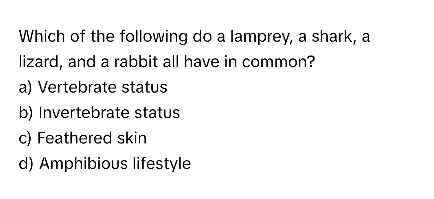 Which of the following do a lamprey, a shark, a lizard, and a rabbit all have in common? 
a) Vertebrate status 
b) Invertebrate status 
c) Feathered skin 
d) Amphibious lifestyle