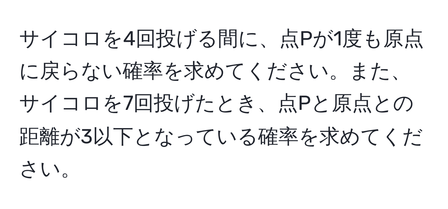 サイコロを4回投げる間に、点Pが1度も原点に戻らない確率を求めてください。また、サイコロを7回投げたとき、点Pと原点との距離が3以下となっている確率を求めてください。