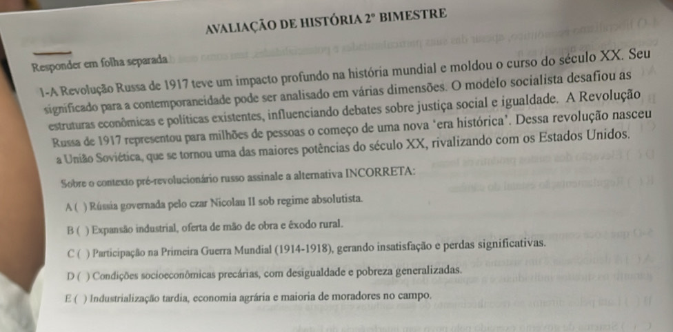 AvALiaÇÃO DE hISTÓRiA 2° BIMESTRE
Responder em folha separada
1-A Revolução Russa de 1917 teve um impacto profundo na história mundial e moldou o curso do século XX. Seu
significado para a contemporaneidade pode ser analisado em várias dimensões. O modelo socialista desafiou as
estruturas econômicas e políticas existentes, influenciando debates sobre justiça social e igualdade. A Revolução
Russa de 1917 representou para milhões de pessoas o começo de uma nova "era histórica". Dessa revolução nasceu
a União Soviética, que se tornou uma das maiores potências do século XX, rivalizando com os Estados Unidos.
Sobre o contexto pré-revolucionário russo assinale a alternativa INCORRETA:
A ( ) Rússia governada pelo czar Nicolau II sob regime absolutista.
B ( ) Expansão industrial, oferta de mão de obra e êxodo rural.
C ( ) Participação na Primeira Guerra Mundial (1914-1918), gerando insatisfação e perdas significativas.
D ( ) Condições socioeconômicas precárias, com desigualdade e pobreza generalizadas.
E ( ) Industrialização tardia, economia agrária e maioria de moradores no campo.