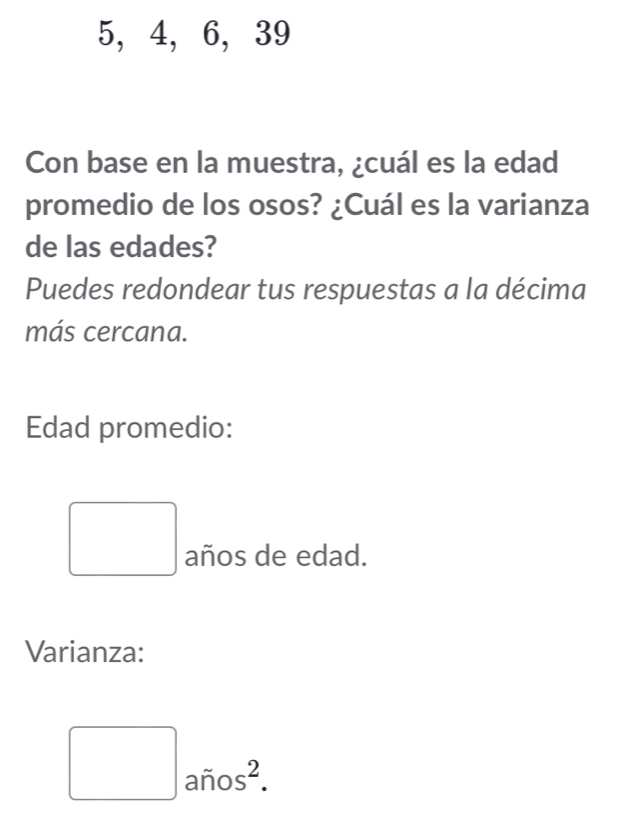 5, 4, 6, 39
Con base en la muestra, ¿cuál es la edad 
promedio de los osos? ¿Cuál es la varianza 
de las edades? 
Puedes redondear tus respuestas a la décima 
más cercana. 
Edad promedio: 
□ años de edad. 
Varianza:
□ arios^2.