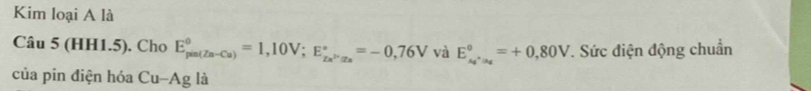 Kim loại A là 
Câu 5 (HH1.5). Cho E_(pin(Zn-Cu))^0=1,10V; E_Zn^(2+)Is^circ =-0,76V và E_A_1^0, _A_2^0=+0,80V. Sức điện động chuẩn 
của pin điện hóa Cu-Ag là