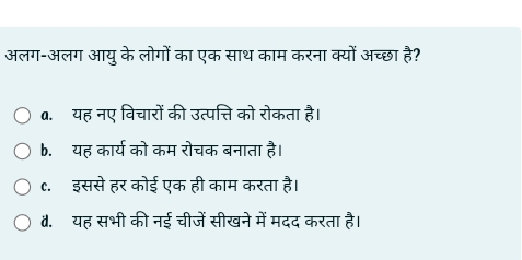 अलग-अलग आयु के लोगों का एक साथ काम करना क्यों अच्छा है?
a. यह नए विचारों की उत्पत्ति को रोकता है।
b.यह कार्य को कम रोचक बनाता है।
c.इससे हर कोई एक ही काम करता है।
4.यह सभी की नई चीजें सीखने में मदद करता है।