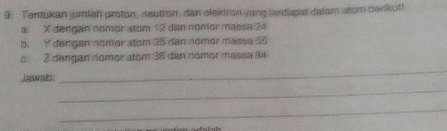 Tentukan jumiah proton, neutron, dan elektron yang terdapat dalam atom berikut! 
a. X dengan nomor atom 12 dan nomor massa 24
b. Y dengan nomor atom 25 dan nomor massa 55
_ 
c 2 dengan nomor atom 36 dan nomor massa 84
Jawab: 
_ 
_