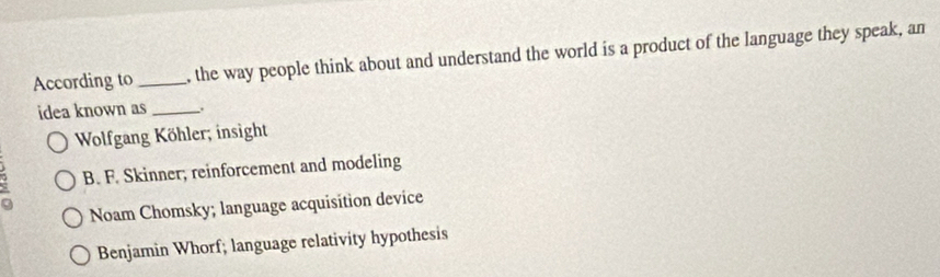 According to_ , the way people think about and understand the world is a product of the language they speak, an
idea known as _,.
Wolfgang Köhler; insight
B. F. Skinner; reinforcement and modeling
Noam Chomsky; language acquisition device
Benjamin Whorf; language relativity hypothesis