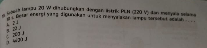 Sebuah lampu 20 W dihubungkan dengan listrik PLN (220 V) dan menyala selama
10 s. Besar energi yang digunakan untuk menyalakan lampu tersebut adalah ._
A. 2 J
B. 22 J
C. 200 J
D. 4400 J