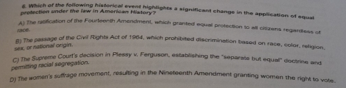 Which of the following historical event highlights a significant change in the application of equal
protection under the law in American History?
A) The ratification of the Fourteenth Amendment, which granted equal protection to all citizens regardless of
ace .
B) The passage of the Civil Rights Act of 1964, which prohibited discrimination based on race, color, religion.
sex, or national origin.
C) The Supreme Court's decision in Plessy v. Ferguson, establishing the 'separate but equal'' doctrine and
permitting racial segregation.
D) The women's suffrage movement, resulting in the Nineteenth Amendment granting women the right to vote