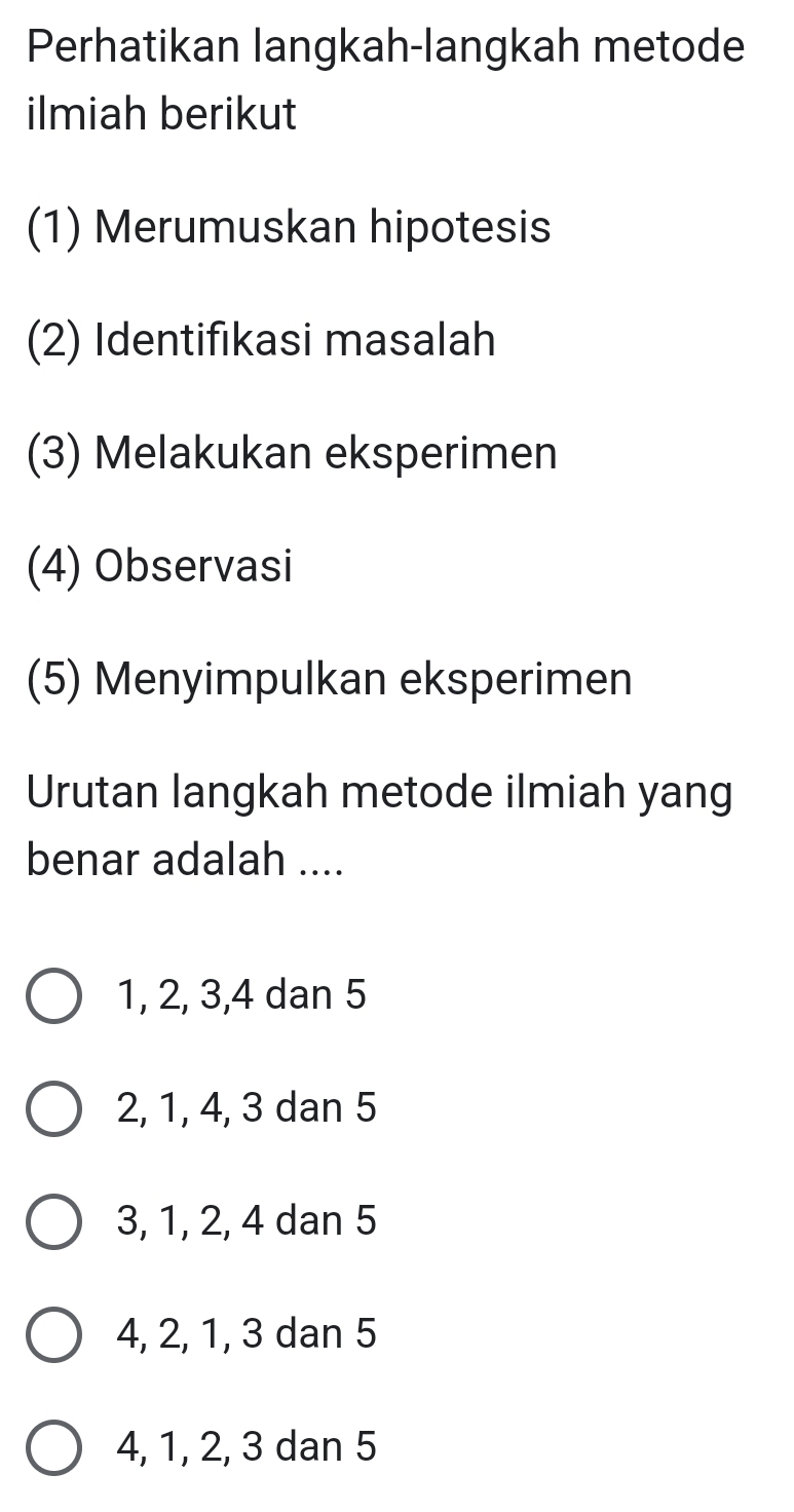 Perhatikan langkah-langkah metode
ilmiah berikut
(1) Merumuskan hipotesis
(2) Identifikasi masalah
(3) Melakukan eksperimen
(4) Observasi
(5) Menyimpulkan eksperimen
Urutan langkah metode ilmiah yang
benar adalah ....
1, 2, 3, 4 dan 5
2, 1, 4, 3 dan 5
3, 1, 2, 4 dan 5
4, 2, 1, 3 dan 5
4, 1, 2, 3 dan 5