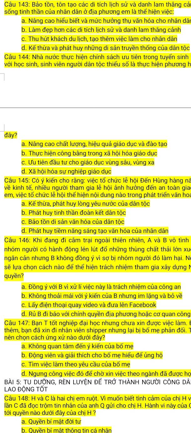 Bảo tồn, tôn tạo các di tích lịch sử và danh lam thắng cải
sống tinh thần của nhân dân ở địa phương em là thể hiện việc:
a. Nâng cao hiểu biết và mức hưởng thụ văn hóa cho nhân dân
b. Làm đẹp hơn các di tích lịch sử và danh lam thắng cảnh
c. Thu hút khách du lịch, tạo thêm việc làm cho nhân dân
d. Kế thừa và phát huy những di sản truyền thống của dân tộc
Câu 144: Nhà nước thực hiện chính sách ưu tiên trong tuyển sinh
với học sinh, sinh viên người dân tộc thiểu số là thực hiện phương h
đây?
a. Nâng cao chất lượng, hiệu quả giáo dục và đào tạo
b. Thực hiện công bằng trong xã hội hóa giáo dục
c. Ưu tiên đầu tư cho giáo dục vùng sâu, vùng xa
d. Xã hội hóa sự nghiệp giáo dục
Câu 145: Có ý kiến cho rằng: việc tổ chức lễ hội Đến Hùng hàng nà
về kinh tế, nhiều người tham gia lễ hội ảnh hưởng đến an toàn giao
em, việc tổ chức lễ hội thể hiện nội dung nào trong phát triển văn hoa
a. Kế thừa, phát huy lòng yêu nước của dân tộc
b. Phát huy tinh thần đoàn kết dân tộc
c. Bảo tồn di sản văn hóa của dân tộc
d. Phát huy tiềm năng sáng tạo văn hóa của nhân dân
Câu 146: Khi đang đi cắm trại ngoài thiên nhiên, A và B vô tình
nhóm người có hành động lén lút đổ những thùng chất thải lớn xué
ngăn cản nhưng B không đồng ý vì sợ bị nhóm người đó làm hại. Nó
sẽ lựa chọn cách nào để thể hiện trách nhiệm tham gia xây dựng N
quyền?
a. Đồng ý với B vì xử lí việc này là trách nhiệm của công an
b. Không thoải mái với ý kiến của B nhưng im lặng và bỏ về
c. Lấy điện thoại quay video và đưa lên Facebook
d. Rủ B đi báo với chính quyền địa phương hoặc cơ quan công
Câu 147: Bạn T tốt nghiệp đại học nhưng chưa xin được việc làm. Đ
thêm, bạn đã xin đi nhân viên shipper nhưng lại bị bố mẹ phản đối. T
nên chọn cách ứng xử nào dưới đây?
a. Không quan tâm đến ý kiến của bố mẹ
b. Động viên và giải thích cho bố mẹ hiểu để ủng hộ
c. Tìm việc làm theo yêu cầu của bố mẹ
d. Ngưng công việc đó để chờ xin việc theo ngành đã được họ
BàI 5: TU DƯỚNG, REN LUYỆN ĐẾ TRở THÀNH NGƯỜI CÔNG DA
LAO ĐỘNG TỐT
Câu 148: H và C là hai chị em ruột. Vì muốn biết tình cảm của chị H v
lần C đã đọc trộm tin nhắn của anh Q gửi cho chị H. Hành vi này của C
tới quyền nào dưới đây của chị H ?
a. Quyền bí mật đời tư
b. Ouyền bí mật thông tin cá nhân