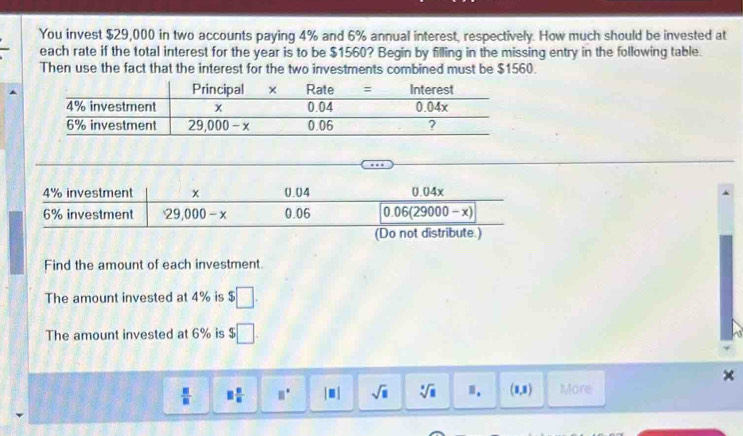 You invest $29,000 in two accounts paying 4% and 6% annual interest, respectively. How much should be invested at
each rate if the total interest for the year is to be $1560? Begin by filling in the missing entry in the following table.
Then use the fact that the interest for the two investments combined must be $1560.
Find the amount of each investment.
The amount invested at 4% is $□ .
The amount invested at 6% is $□ .
 □ /□   □  □ /□   □° |□ | sqrt(□ ) sqrt[□](□ ) (1,3) More