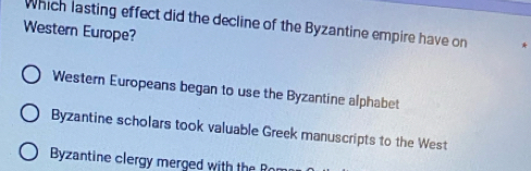 Which lasting effect did the decline of the Byzantine empire have on
Western Europe?
Western Europeans began to use the Byzantine alphabet
Byzantine scholars took valuable Greek manuscripts to the West
Byzantine clergy merged with theR