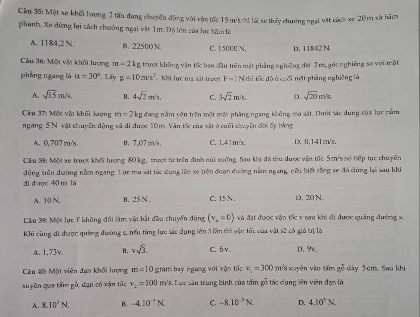 Một xe khối lượng 2 tấn đang chuyến động với vận tốc 15m/s thì lái xe thấy chướng ngại vật cách xe 20 m và hãm
phanh. Xe dừng lại cách chướng ngại vật 1m. Độ lớn của lực hãm là
A. 1184,2N. B. 22500 N. C. 15000 N. D. 11842 N.
Câu 36: Một vật khối lượng m=2kg trượt không vận tốc ban đầu trên mặt phẳng nghiêng dài 2m, góc nghiêng so với mặt
phẳng ngang là alpha =30°. Lấy g=10m/s^2. Khi lực ma sát trượt F=1N thì tốc độ ở cuối mặt phẳng nghiêng là
A. sqrt(15)m/s. B. 4sqrt(2)m/s. C. 3sqrt(2)m/s. D. sqrt(20)m/s.
Câu 37: Một vật khối lượng m=2kg đang nằm yên trên một mặt phẳng ngang không ma sát. Dưới tác dụng của lực nằm
ngang 5N vật chuyển động và đi được 10m. Vận tốc của vật ở cuối chuyến dời ấy bằng
A. 0,707m/s. B. 7,07 m/s. C. 1,41m/s. D. 0,141m/s.
Câu 38: Một xe trượt khối lượng 80 kg, trượt từ trên đinh núi xuống. Sau khi đã thu được vận tốc 5m/s nó tiếp tục chuyển
động trên đường nằm ngang. Lực ma sát tác dụng lên xe trên đoạn đường nằm ngang, nếu biết rằng xe đó dừng lại sau khi
đi được 40m là
A. 10 N. B. 25 N . C. 15 N . D. 20 N.
Câu 39: Một lực F không đối làm vật bắt đầu chuyến động (v_o=0) và đạt được vận tốc v sau khi đi được quãng đường s.
Khi cùng đi được quãng đường s, nếu tăng lực tác dụng lên 3 lần thì vận tốc của vật sẽ có giá trị là
A. 1,73v. B. vsqrt(3). C. 6 v . D. 9v.
Câu 40: Một viên đạn khối lượng m=10 gram bay ngang với vận tốc v_1=300m/s xuyên vào tấm goverline overline 0 dày 5cm. Sau khi
xuyên qua tấm goverline overline 0 , đạn có vận tốc v_2=100m/s. Lực cản trung bình của tấm gỗ tác dụng lên viên đạn là
A. 8.10^3N. B. -4.10^(-3)N. C. -8.10^(-3)N. D. 4.10^3N.