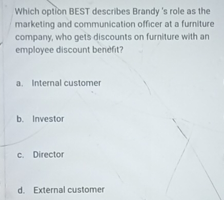 Which option BEST describes Brandy 's role as the
marketing and communication officer at a furniture
company, who gets discounts on furniture with an
employee discount benefit?
a. Internal customer
b. Investor
c. Director
d. External customer