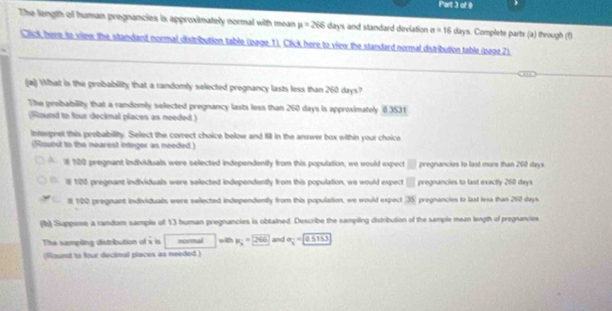 The length of human pregnancies is approximately normal with mean p=266day s and standard deviation a=16 days. Complete parts (a) through (1)
_
Click, here to vilew the standard normal distribution table (page 1). Click here to view the standard normal distribution table (page 2)
(a)) What is the probability that a randomly selected pregnancy lasts less than 260 days?
The probability that a randomly selected pregnancy lasts less than 260 days is approximately 83531
(Round to four decimal places as needed )
Interpret this prebability. Select the correct choice below and fill in the answer box within your choice
(Round to the nearest integer as needed)
1 120 pregnant individuals were selected independently from this population, we would expect □ pregnancies to last more than 260 days.
ll 100 pregnant individuals were selected independently from this population, we would expect □ pregnancies to last exactly 260 days
C It 120 pregnant individuals were selected independently from this population, we would expect (35) pregnancies to last less than 260 days
(b) Suppose a random sample of 13 human pregnancies is obtained. Describe the sampling distribution of the sample mean length of pregnancies
The sampling distribution of  1/8  is normal R_3=2VL and e_3=2sin 30
(Sound to four decinal places as needed )