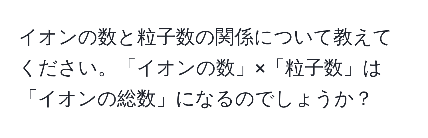 イオンの数と粒子数の関係について教えてください。「イオンの数」×「粒子数」は「イオンの総数」になるのでしょうか？