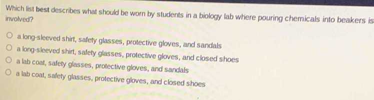 Which list best describes what should be worn by students in a biology lab where pouring chemicals into beakers is
involved?
a long-sleeved shirt, safety glasses, protective gloves, and sandals
a long-sleeved shirt, safety glasses, protective gloves, and closed shoes
a lab coat, safety glasses, protective gloves, and sandals
a lab coat, safety glasses, protective gloves, and closed shoes