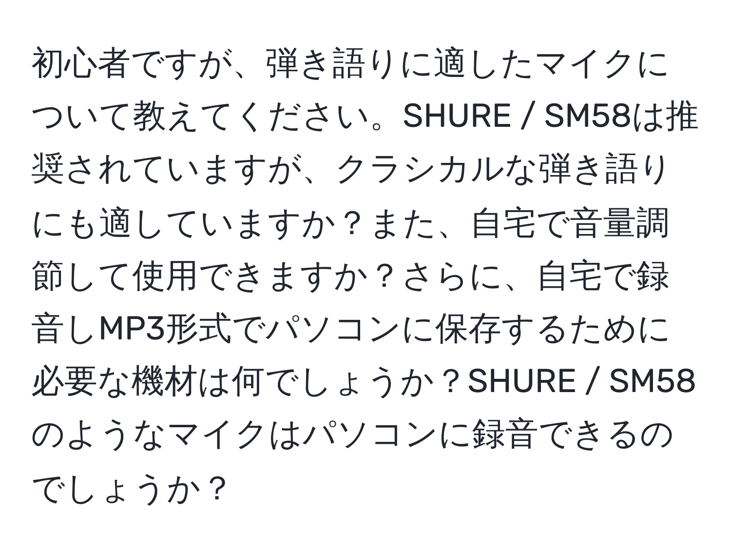 初心者ですが、弾き語りに適したマイクについて教えてください。SHURE / SM58は推奨されていますが、クラシカルな弾き語りにも適していますか？また、自宅で音量調節して使用できますか？さらに、自宅で録音しMP3形式でパソコンに保存するために必要な機材は何でしょうか？SHURE / SM58のようなマイクはパソコンに録音できるのでしょうか？