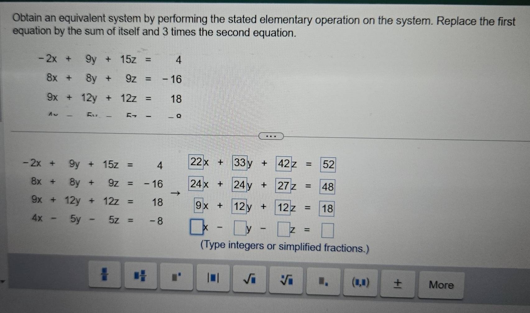 Obtain an equivalent system by performing the stated elementary operation on the system. Replace the first
equation by the sum of itself and 3 times the second equation.
-2x+9y+15z=4
8x+8y+9z=-16
9x+12y+12z=18
Ay
5- _ Q
-2x+9y+15z=4 22x+33y+42z=52
8x+8y+9z=-16 24x+24y+27z=48
9x+12y+12z=18 9x+12y+12z=18
4x-5y-5z=-8 □ x-□ y-□ z=□
(Type integers or simplified fractions.)
 □ /□   □  □ /□   □^(□) |□ | sqrt(□ ) sqrt[□](□ ).. (1,1) ± More